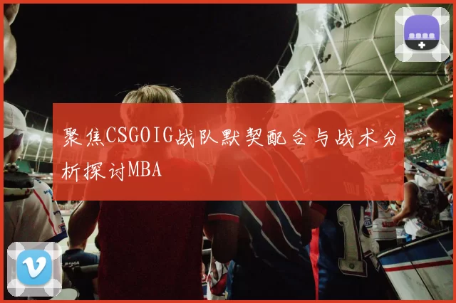 聚焦CSGOIG战队默契配合与战术分析探讨MBA