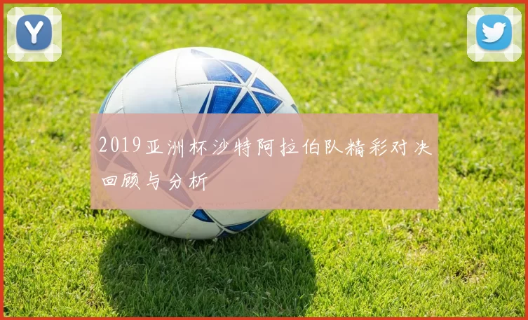 2019亚洲杯沙特阿拉伯队精彩对决回顾与分析