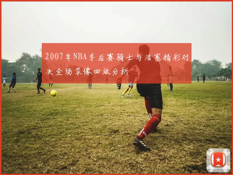 2007年NBA季后赛骑士与活塞精彩对决全场录像回放分析