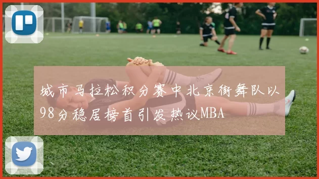 城市马拉松积分赛中北京街舞队以98分稳居榜首引发热议MBA