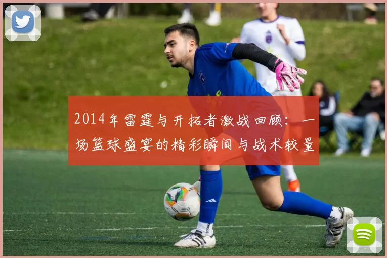 2014年雷霆与开拓者激战回顾：一场篮球盛宴的精彩瞬间与战术较量