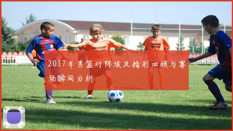 2017年男篮对阵埃及精彩回顾与赛场瞬间分析