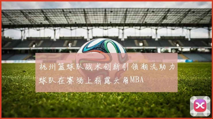 杭州篮球队战术创新引领潮流助力球队在赛场上崭露头角MBA