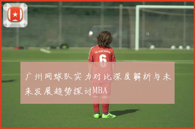 广州网球队实力对比深度解析与未来发展趋势探讨MBA