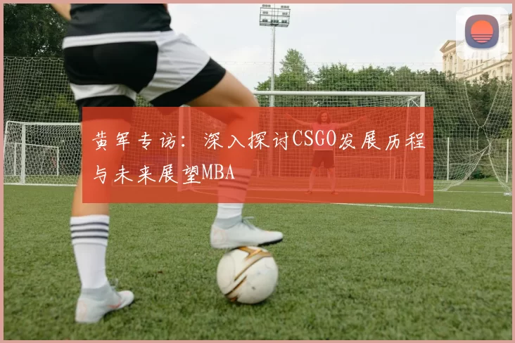 黄军专访：深入探讨CSGO发展历程与未来展望MBA