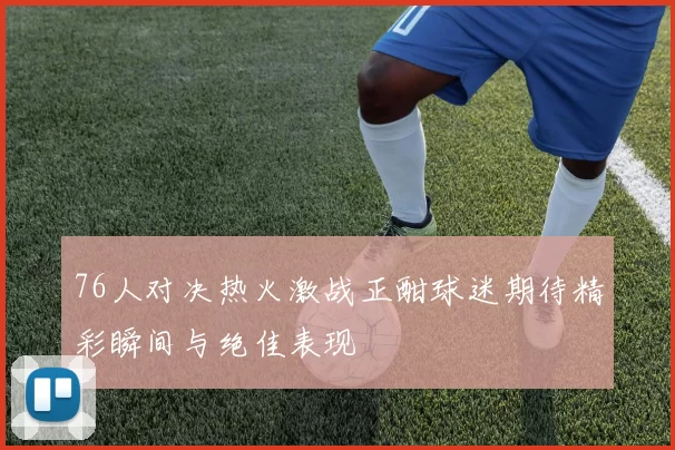 76人对决热火激战正酣球迷期待精彩瞬间与绝佳表现