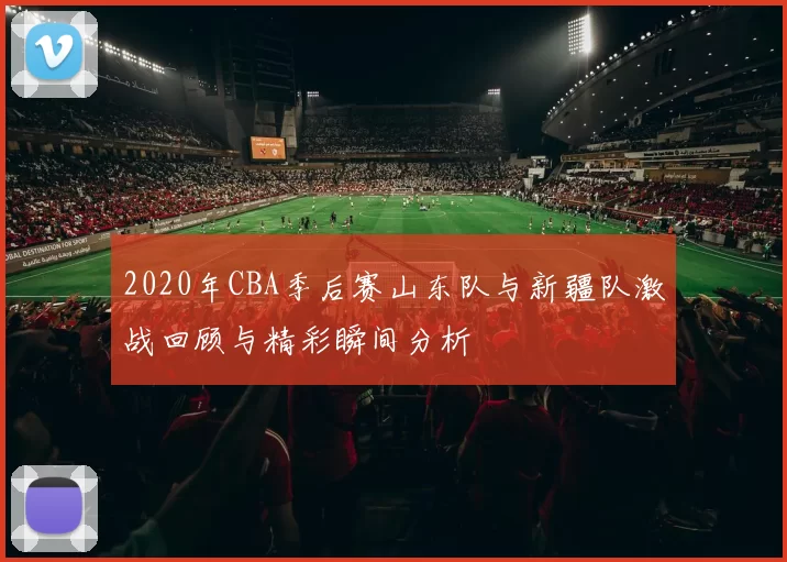 2020年CBA季后赛山东队与新疆队激战回顾与精彩瞬间分析